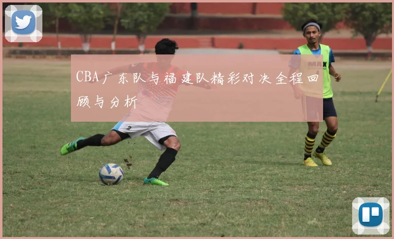 CBA广东队与福建队精彩对决全程回顾与分析