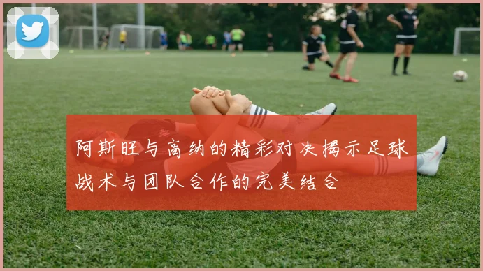 阿斯旺与高纳的精彩对决揭示足球战术与团队合作的完美结合
