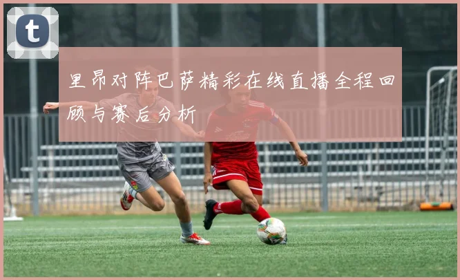 里昂对阵巴萨精彩在线直播全程回顾与赛后分析