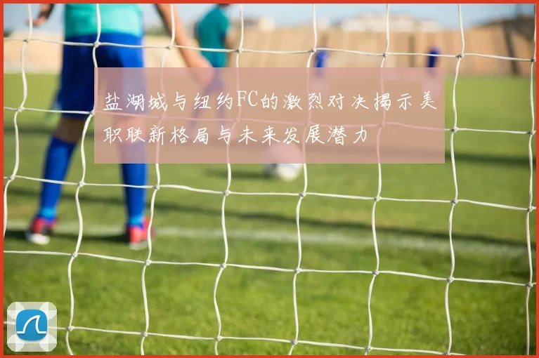盐湖城与纽约FC的激烈对决揭示美职联新格局与未来发展潜力