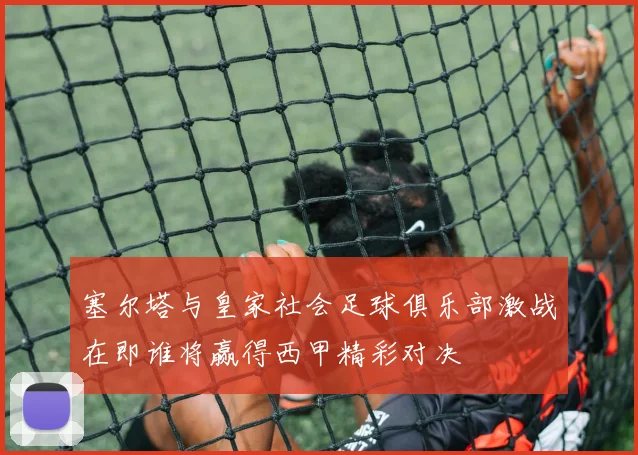 塞尔塔与皇家社会足球俱乐部激战在即谁将赢得西甲精彩对决