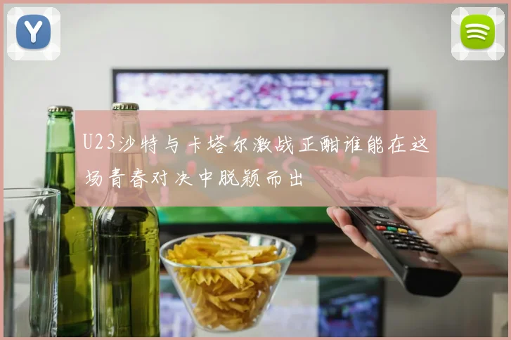 U23沙特与卡塔尔激战正酣谁能在这场青春对决中脱颖而出