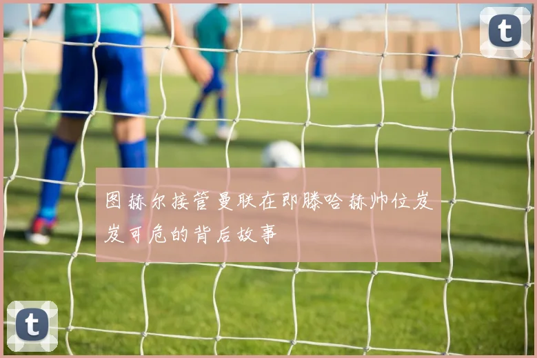 图赫尔接管曼联在即滕哈赫帅位岌岌可危的背后故事