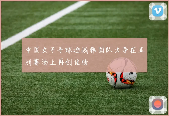 中国女子手球迎战韩国队力争在亚洲赛场上再创佳绩