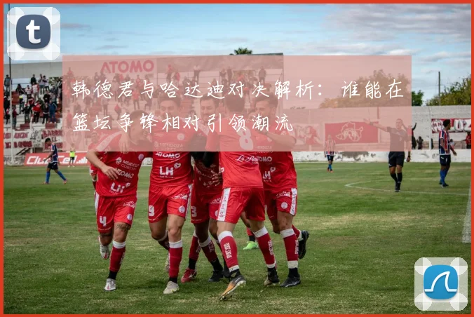 韩德君与哈达迪对决解析：谁能在篮坛争锋相对引领潮流