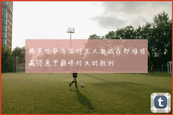 佛罗伦萨与亚特兰大激战在即谁将赢得意甲巅峰对决的胜利