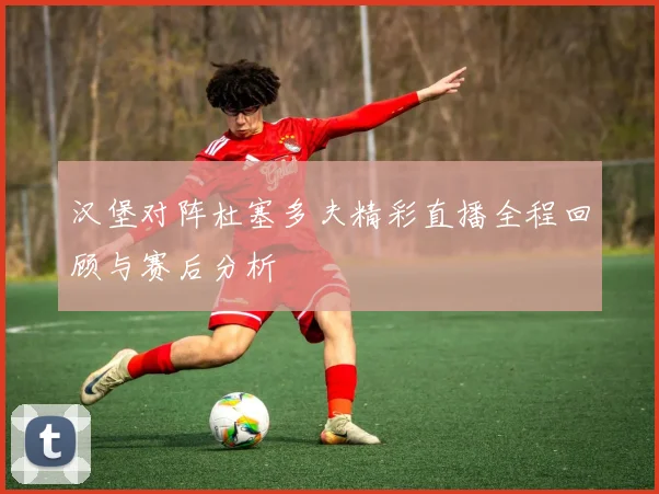 汉堡对阵杜塞多夫精彩直播全程回顾与赛后分析
