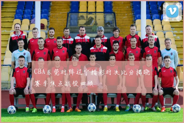 CBA东莞对阵辽宁精彩对决比分揭晓赛季焦点战役回顾