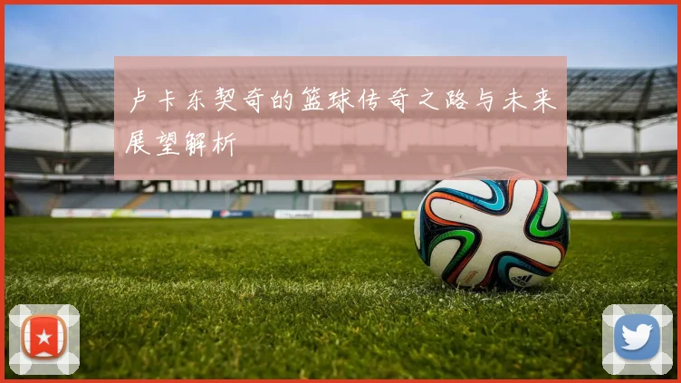 卢卡东契奇的篮球传奇之路与未来展望解析