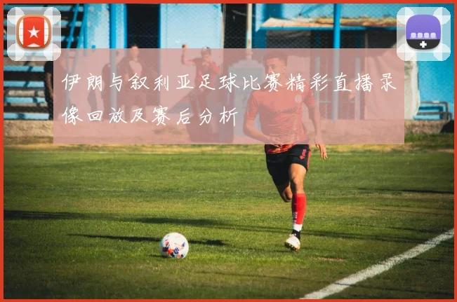 伊朗与叙利亚足球比赛精彩直播录像回放及赛后分析
