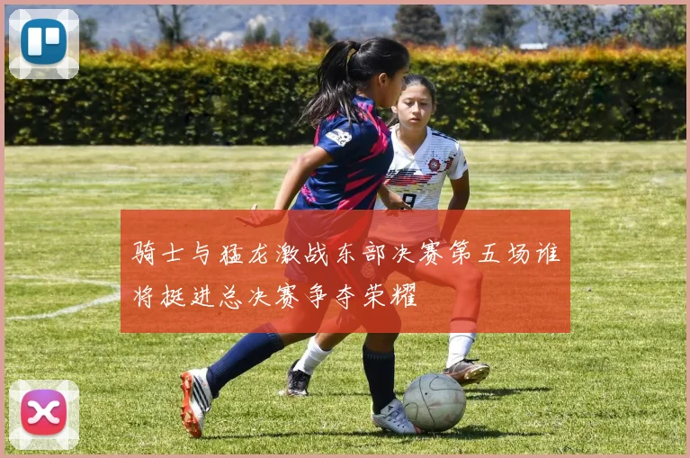 骑士与猛龙激战东部决赛第五场谁将挺进总决赛争夺荣耀