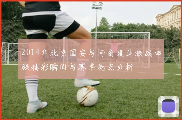 2014年北京国安与河南建业激战回顾精彩瞬间与赛季亮点分析