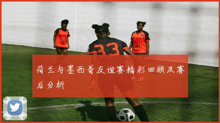 荷兰与墨西哥友谊赛精彩回顾及赛后分析