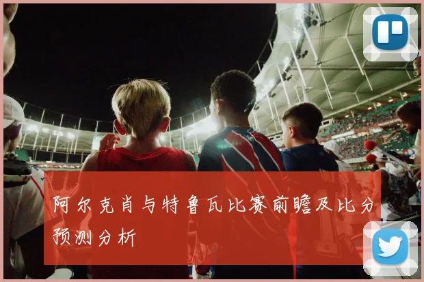 阿尔克肖与特鲁瓦比赛前瞻及比分预测分析