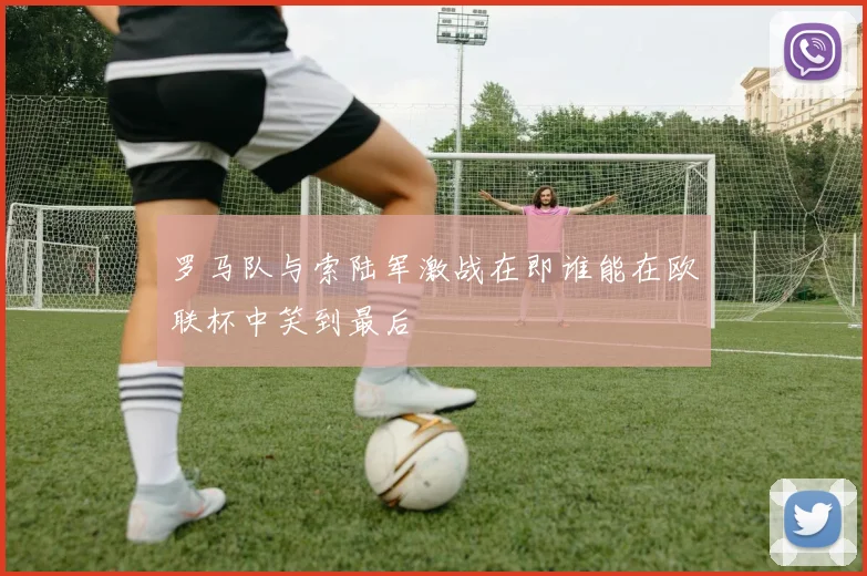 罗马队与索陆军激战在即谁能在欧联杯中笑到最后