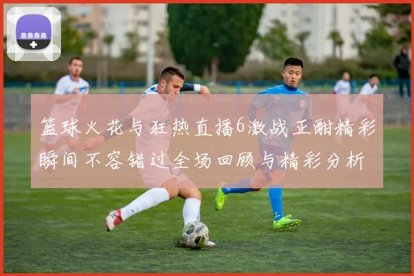 篮球火花与狂热直播6激战正酣精彩瞬间不容错过全场回顾与精彩分析