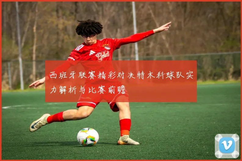 西班牙联赛精彩对决特木科球队实力解析与比赛前瞻