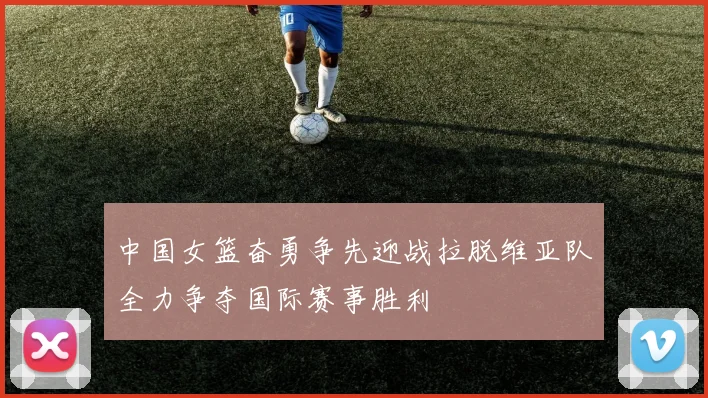 中国女篮奋勇争先迎战拉脱维亚队全力争夺国际赛事胜利