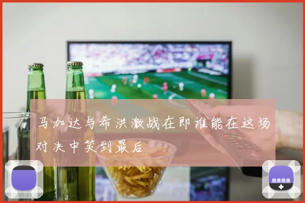 马加达与希洪激战在即谁能在这场对决中笑到最后