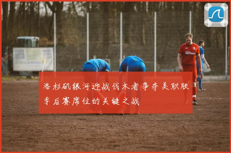 洛杉矶银河迎战伐木者争夺美职联季后赛席位的关键之战