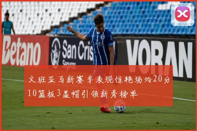 文班亚马新赛季表现惊艳场均20分10篮板3盖帽引领新秀榜单
