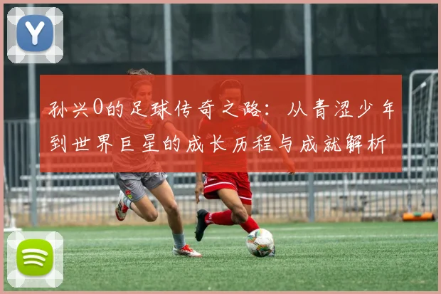 孙兴O的足球传奇之路：从青涩少年到世界巨星的成长历程与成就解析