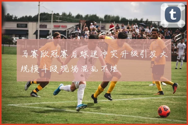 马赛欧冠赛后球迷冲突升级引发大规模斗殴现场混乱不堪