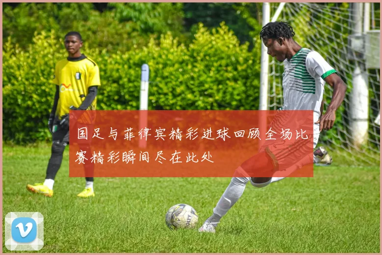 国足与菲律宾精彩进球回顾全场比赛精彩瞬间尽在此处