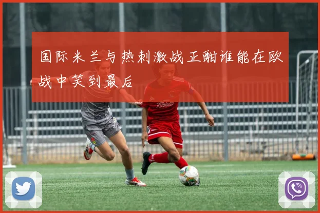 国际米兰与热刺激战正酣谁能在欧战中笑到最后