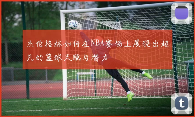 杰伦格林如何在NBA赛场上展现出超凡的篮球天赋与潜力