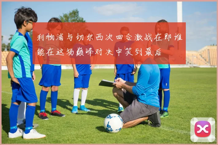 利物浦与切尔西次回合激战在即谁能在这场巅峰对决中笑到最后