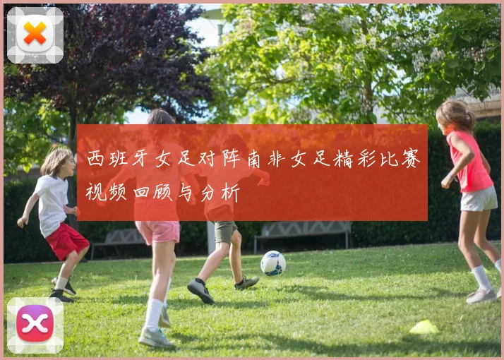 西班牙女足对阵南非女足精彩比赛视频回顾与分析