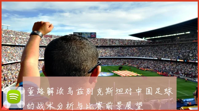 董路解读乌兹别克斯坦对中国足球的战术分析与比赛前景展望