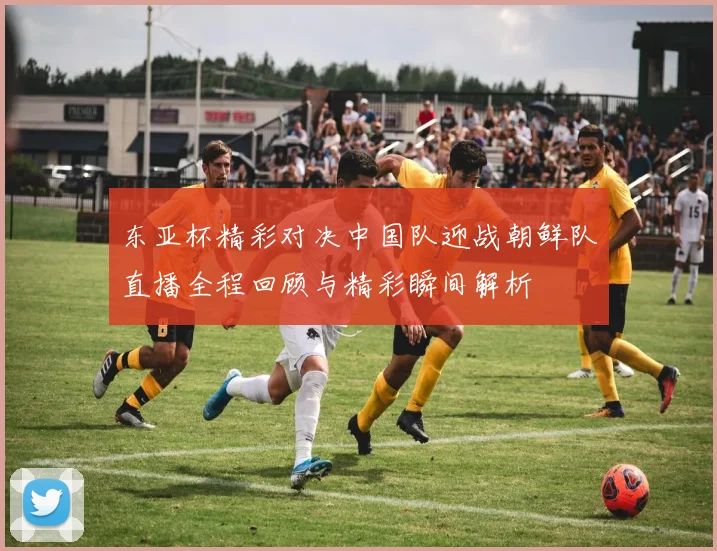 东亚杯精彩对决中国队迎战朝鲜队直播全程回顾与精彩瞬间解析