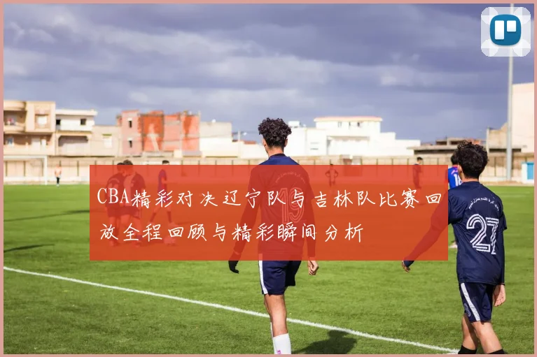 CBA精彩对决辽宁队与吉林队比赛回放全程回顾与精彩瞬间分析
