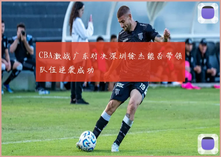 CBA激战广东对决深圳徐杰能否带领队伍逆袭成功