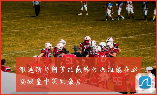 维迪斯与阿贾的巅峰对决谁能在这场较量中笑到最后