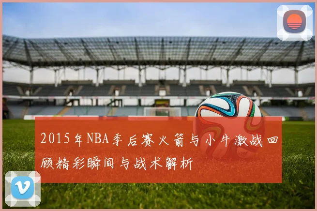 2015年NBA季后赛火箭与小牛激战回顾精彩瞬间与战术解析