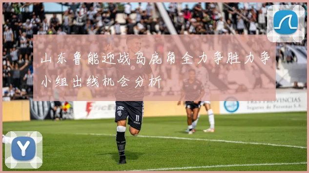 山东鲁能迎战岛鹿角全力争胜力争小组出线机会分析